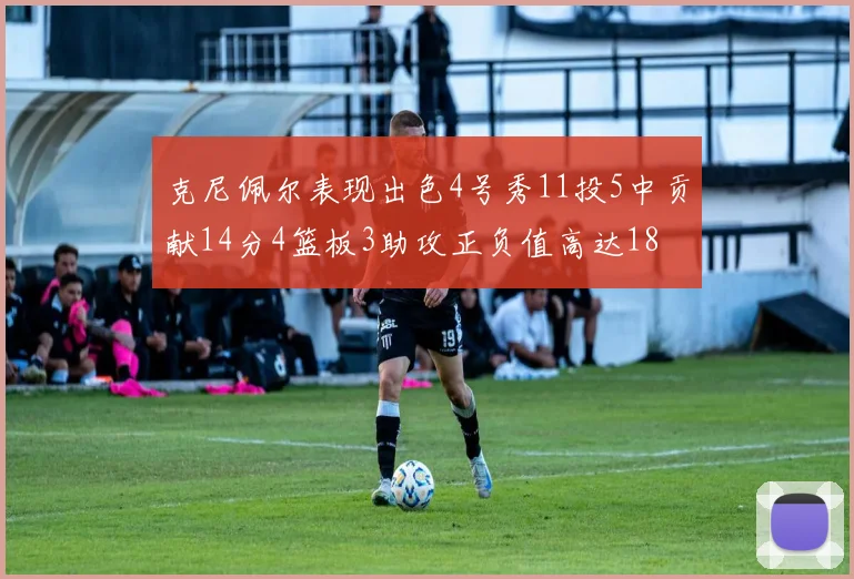 克尼佩尔表现出色4号秀11投5中贡献14分4篮板3助攻正负值高达18
