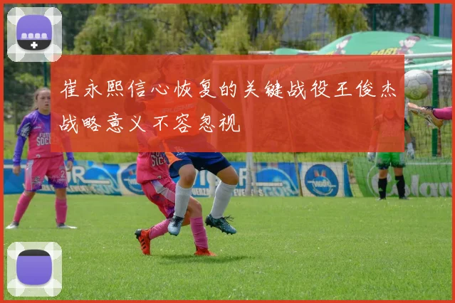 崔永熙信心恢复的关键战役王俊杰战略意义不容忽视