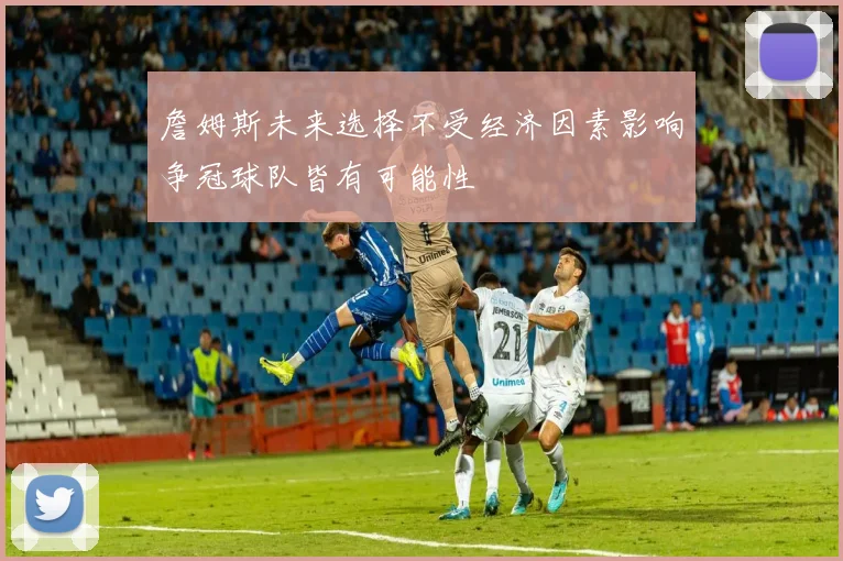 詹姆斯未来选择不受经济因素影响争冠球队皆有可能性