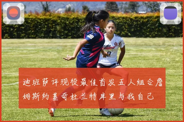 迪班萨评现役最佳首发五人组合詹姆斯约基奇杜兰特库里与我自己