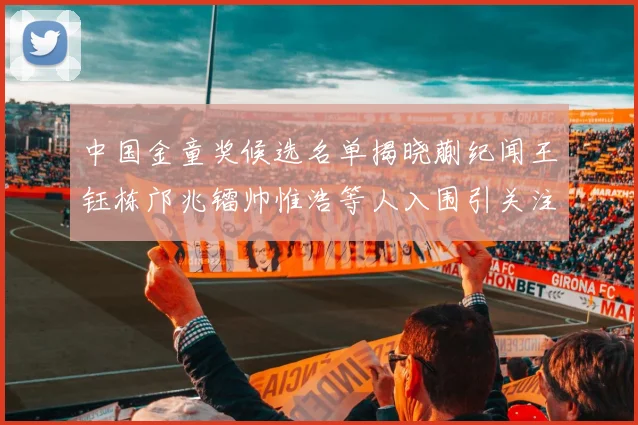 中国金童奖候选名单揭晓蒯纪闻王钰栋邝兆镭帅惟浩等人入围引关注