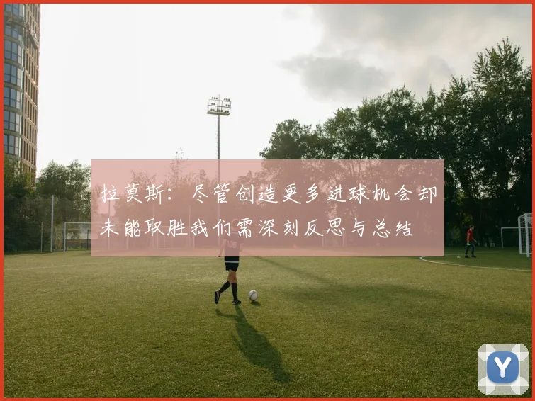 拉莫斯：尽管创造更多进球机会却未能取胜我们需深刻反思与总结