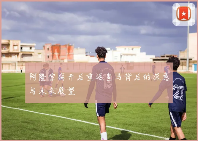 阿隆索离开后重返皇马背后的深意与未来展望