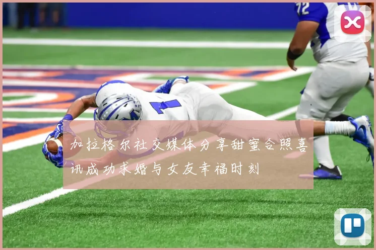 加拉格尔社交媒体分享甜蜜合照喜讯成功求婚与女友幸福时刻