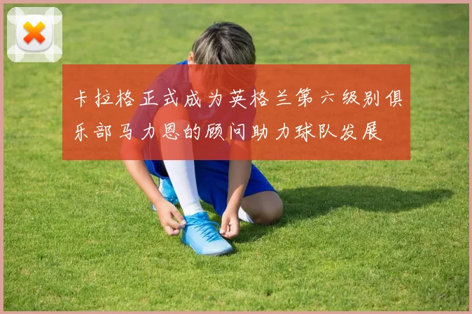 卡拉格正式成为英格兰第六级别俱乐部马力恩的顾问助力球队发展