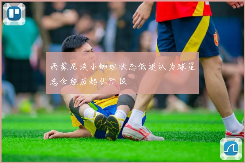 西蒙尼谈小蜘蛛状态低迷认为球星总会经历起伏阶段