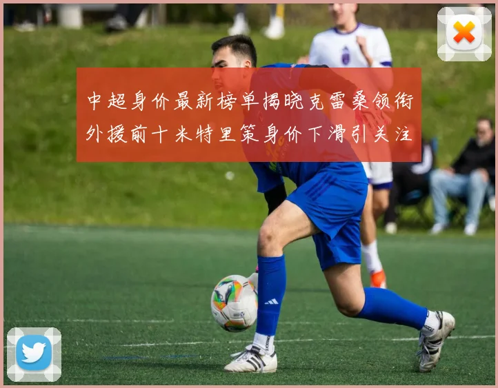 中超身价最新榜单揭晓克雷桑领衔外援前十米特里策身价下滑引关注