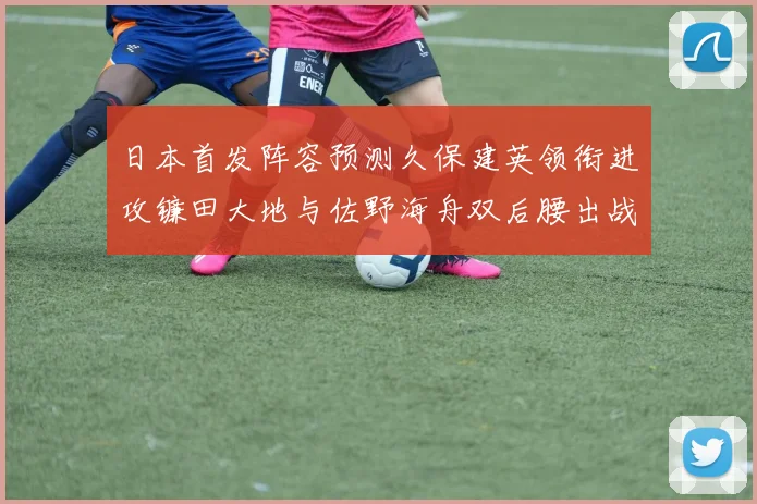 日本首发阵容预测久保建英领衔进攻镰田大地与佐野海舟双后腰出战