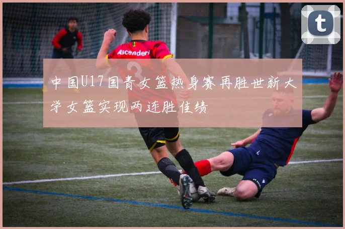 中国U17国青女篮热身赛再胜世新大学女篮实现两连胜佳绩