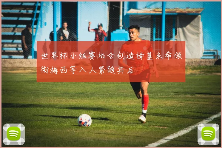 世界杯小组赛机会创造榜基米希领衔梅西等八人紧随其后