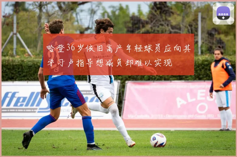 哈登36岁依旧高产年轻球员应向其学习卢指导想减负却难以实现