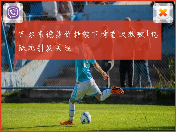 巴尔韦德身价持续下滑首次跌破1亿欧元引发关注