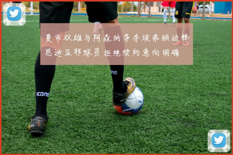 曼市双雄与阿森纳争夺埃弗顿边锋恩迪亚耶球员拒绝续约意向明确