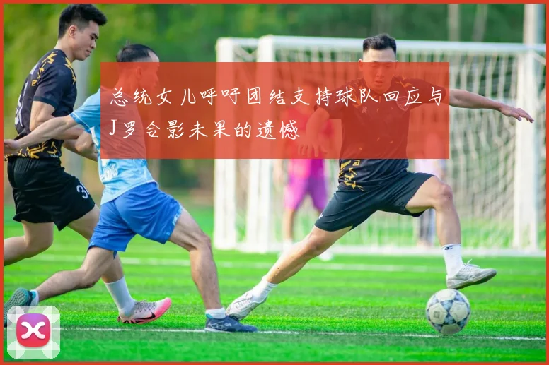 总统女儿呼吁团结支持球队回应与J罗合影未果的遗憾