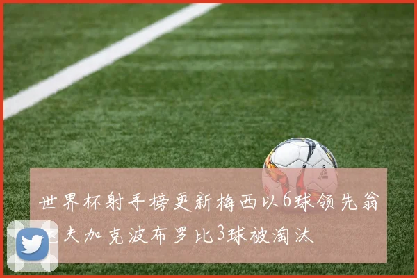 世界杯射手榜更新梅西以6球领先翁达夫加克波布罗比3球被淘汰