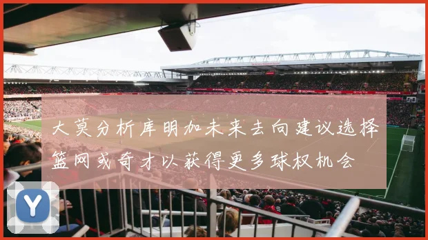 大莫分析库明加未来去向建议选择篮网或奇才以获得更多球权机会