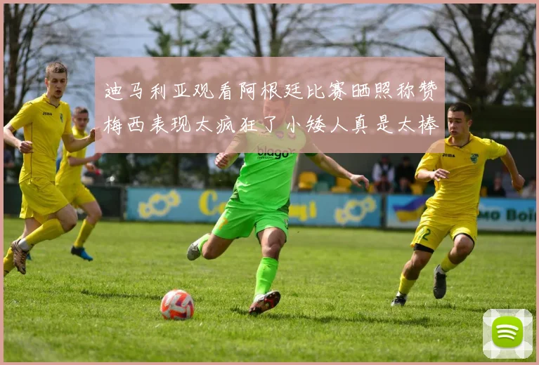 迪马利亚观看阿根廷比赛晒照称赞梅西表现太疯狂了小矮人真是太棒了