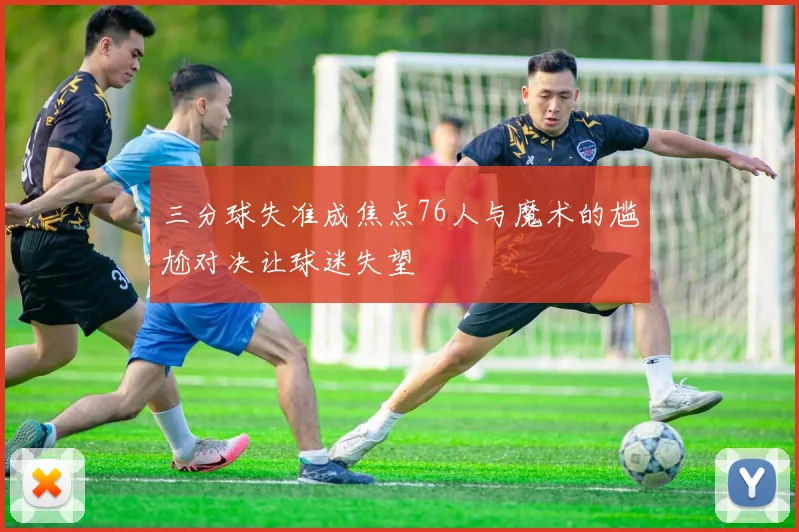 三分球失准成焦点76人与魔术的尴尬对决让球迷失望