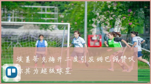 埃基蒂克梅开二度引发姆巴佩赞叹称其为超级球星