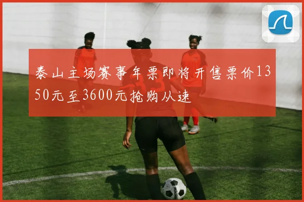 泰山主场赛事年票即将开售票价1350元至3600元抢购从速