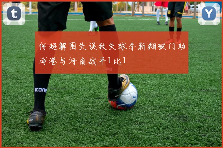 何超解围失误致失球李新翔破门助海港与河南战平1比1