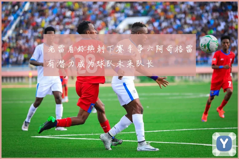 老雷看好热刺下赛季争六阿奇格雷有潜力成为球队未来队长