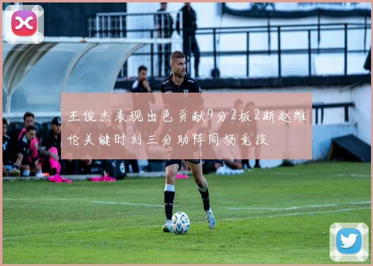 王俊杰表现出色贡献9分2板2断赵维伦关键时刻三分助阵同场竞技