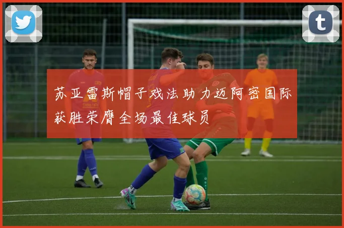 苏亚雷斯帽子戏法助力迈阿密国际获胜荣膺全场最佳球员