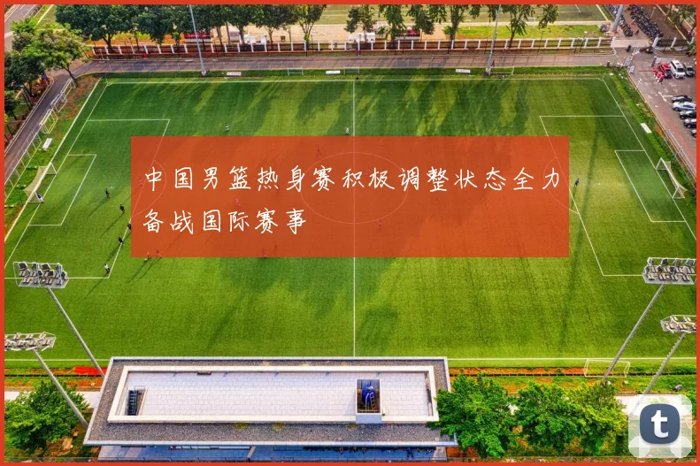 中国男篮热身赛积极调整状态全力备战国际赛事