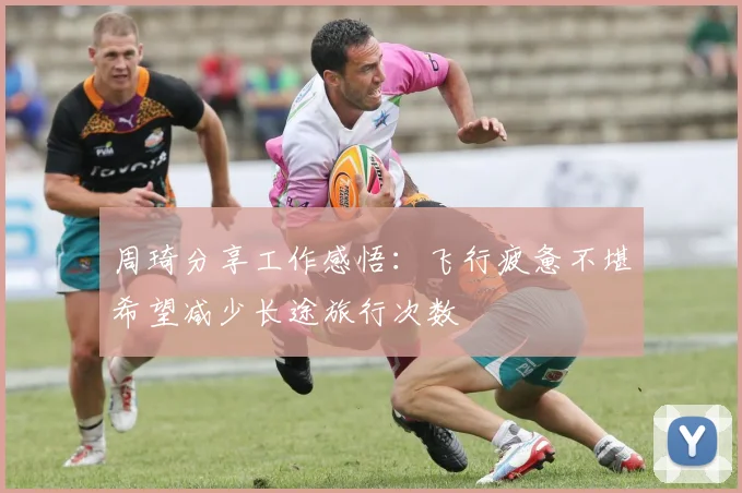 周琦分享工作感悟：飞行疲惫不堪希望减少长途旅行次数